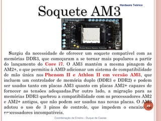 Soquete AM3
                                                                Hardware Teórico




   Surgiu da necessidade de oferecer um soquete compatível com as
memórias DDR3, que começaram a se tornar mais populares a partir
do lançamento do Core i7. O AM3 mantém a mesma pinagem do
AM2+, o que permitiu à AMD adicionar um sistema de compatibilidade
de mão única nos Phenom II e Athlon II em versão AM3, que
incluem um controlador de memória duplo (DDR3 e DDR2) e podem
ser usados tanto em placas AM3 quanto em placas AM2+ capazes de
fornecer as tensões adequadas.Por outro lado, a migração para as
memórias DDR3 quebrou a compatibilidade com os processadores AM2
e AM2+ antigos, que não podem ser usados nas novas placas. O AM3
adotou o uso de 3 pinos de controle, que impedem o encaixe 48   os
processadores incompatíveis.
48                    Coordenação de Ensino - Duque de Caxias
 