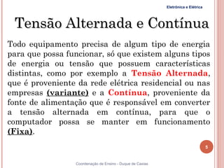 Eletrônica e Elétrica




    Tensão Alternada e Contínua
Todo equipamento precisa de algum tipo de energia
para que possa funcionar, só que existem alguns tipos
de energia ou tensão que possuem características
distintas, como por exemplo a Tensão Alternada,
que é proveniente da rede elétrica residencial ou nas
empresas (variante) e a Contínua, proveniente da
fonte de alimentação que é responsável em converter
a tensão alternada em contínua, para que o
computador possa se manter em funcionamento
(Fixa).
                                                                                   5


5                Coordenação de Ensino - Duque de Caxias
 