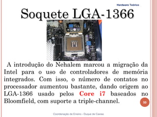 Hardware Teórico



     Soquete LGA-1366


 A introdução do Nehalem marcou a migração da
Intel para o uso de controladores de memória
integrados. Com isso, o número de contatos no
processador aumentou bastante, dando origem ao
LGA-1366 usado pelos Core i7 baseados no
Bloomfield, com suporte a triple-channel.   50


50             Coordenação de Ensino - Duque de Caxias
 