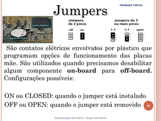 Jumpers
                                                           Hardware Teórico




 São contatos elétricos envolvidos por plástico que
programam opções de funcionamento das placas
mãe. São utilizados quando precisamos desabilitar
algum componente on-board para off-board.
Configurações possíveis:

ON ou CLOSED: quando o jumper está instalado
OFF ou OPEN: quando o jumper está removido 51
51               Coordenação de Ensino - Duque de Caxias
 