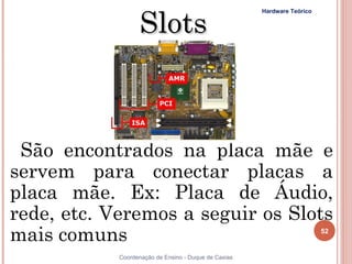 Slots
                                                      Hardware Teórico




 São encontrados na placa mãe e
servem para conectar placas a
placa mãe. Ex: Placa de Áudio,
rede, etc. Veremos a seguir os Slots
mais comuns                                                              52


52          Coordenação de Ensino - Duque de Caxias
 