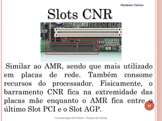 Hardware Teórico



           Slots CNR


Similar ao AMR, sendo que mais utilizado
em placas de rede. Também consome
recursos do processador. Fisicamente, o
barramento CNR fica na extremidade das
placas mãe enquanto o AMR fica entre o
                                       57
último Slot PCI e o Slot AGP.
57            Coordenação de Ensino - Duque de Caxias
 