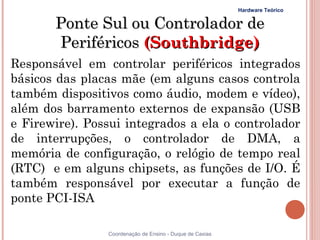 Hardware Teórico


       Ponte Sul ou Controlador de
       Periféricos (Southbridge)
Responsável em controlar periféricos integrados
básicos das placas mãe (em alguns casos controla
também dispositivos como áudio, modem e vídeo),
além dos barramento externos de expansão (USB
e Firewire). Possui integrados a ela o controlador
de interrupções, o controlador de DMA, a
memória de configuração, o relógio de tempo real
(RTC) e em alguns chipsets, as funções de I/O. É
também responsável por executar a função de
ponte PCI-ISA

                Coordenação de Ensino - Duque de Caxias
 