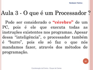 Hardware Teórico




Aula 3 - O que é um Processador ?
  Pode ser considerado o “cérebro” de um
PC, pois é ele que executa todas as
instruções existentes nos programas. Apesar
dessa “inteligência”, o processador também
é “burro”, pois ele só faz o que nós
mandamos fazer, através dos métodos de
programação. 

                                                                           61


61            Coordenação de Ensino - Duque de Caxias
 
