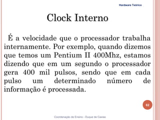 Hardware Teórico




            Clock Interno
 É a velocidade que o processador trabalha
internamente. Por exemplo, quando dizemos
que temos um Pentium II 400Mhz, estamos
dizendo que em um segundo o processador
gera 400 mil pulsos, sendo que em cada
pulso   um     determinado    número    de
informação é processada. 

                                                                           62


62            Coordenação de Ensino - Duque de Caxias
 