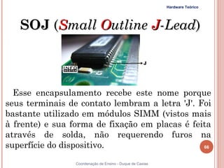 Hardware Teórico




     SOJ (Small Outline J-Lead)



  Esse encapsulamento recebe este nome porque
seus terminais de contato lembram a letra 'J'. Foi
bastante utilizado em módulos SIMM (vistos mais
à frente) e sua forma de fixação em placas é feita
através de solda, não requerendo furos na
superfície do dispositivo.                      66


66               Coordenação de Ensino - Duque de Caxias
 