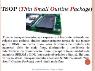 TSOP (Thin Small Outline Package)




Tipo de encapsulamento cuja espessura é bastante reduzida em
relação aos padrões citados anteriormente (cerca de 1/3 menor
que o SOJ). Por conta disso, seus terminais de contato são
menores, além de mais finos, diminuindo a incidência de
interferência na comunicação. É um tipo aplicado em módulos de
memória SDRAM e DDR (que serão abordados adiante). Há uma
variação desse encapsulamento chamado STSOP (Shrink Thin
Small Outline Package) que é ainda mais fino.

                     Coordenação de Ensino - Duque de Caxias
 