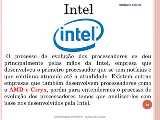 Intel
                                                             Hardware Teórico




  O processo de evolução dos processadores se deu
 principalmente pelas mãos da Intel, empresa que
 desenvolveu o primeiro processador que se tem notícias e
 que continua atuando até a atualidade. Existem outras
 empresas que também desenvolvem processadores como
 a AMD e Ciryx, porém para entendermos o processo de
 evolução dos processadores temos que analisar-los com
 base nos desenvolvidos pela Intel.                    69


 69                Coordenação de Ensino - Duque de Caxias
 