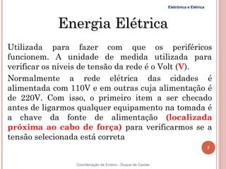 Eletrônica e Elétrica




            Energia Elétrica
Utilizada para fazer com que os periféricos
funcionem. A unidade de medida utilizada para
verificar os níveis de tensão da rede é o Volt (V).
Normalmente a rede elétrica das cidades é
alimentada com 110V e em outras cuja alimentação é
de 220V. Com isso, o primeiro item a ser checado
antes de ligarmos qualquer equipamento na tomada é
a chave da fonte de alimentação (localizada
próxima ao cabo de força) para verificarmos se a
tensão selecionada está correta
                                                                                   7


7                Coordenação de Ensino - Duque de Caxias
 