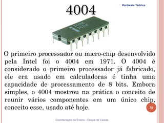 4004
                                                Hardware Teórico




  O primeiro processador ou micro-chip desenvolvido
  pela Intel foi o 4004 em 1971. O 4004 é
  considerado o primeiro processador já fabricado,
  ele era usado em calculadoras é tinha uma
  capacidade de processamento de 8 bits. Embora
  simples, o 4004 mostrou na prática o conceito de
  reunir vários componentes em um único chip,
  conceito esse, usado até hoje.                            70


  70                Coordenação de Ensino - Duque de Caxias
 