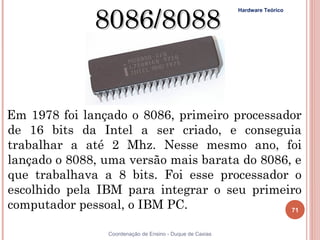 8086/8088
                                                            Hardware Teórico




  Em 1978 foi lançado o 8086, primeiro processador
  de 16 bits da Intel a ser criado, e conseguia
  trabalhar a até 2 Mhz. Nesse mesmo ano, foi
  lançado o 8088, uma versão mais barata do 8086, e
  que trabalhava a 8 bits. Foi esse processador o
  escolhido pela IBM para integrar o seu primeiro
  computador pessoal, o IBM PC.                  71


 71               Coordenação de Ensino - Duque de Caxias
 