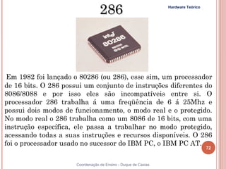 286                           Hardware Teórico




 Em 1982 foi lançado o 80286 (ou 286), esse sim, um processador
de 16 bits. O 286 possui um conjunto de instruções diferentes do
8086/8088 e por isso eles são incompatíveis entre si. O
processador 286 trabalha á uma freqüência de 6 á 25Mhz e
possui dois modos de funcionamento, o modo real e o protegido.
No modo real o 286 trabalha como um 8086 de 16 bits, com uma
instrução específica, ele passa a trabalhar no modo protegido,
acessando todas a suas instruções e recursos disponíveis. O 286
foi o processador usado no sucessor do IBM PC, o IBM PC AT.
                                                                                   72


72                    Coordenação de Ensino - Duque de Caxias
 