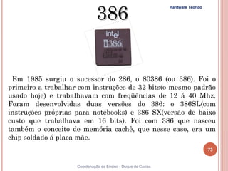 386
                                                                Hardware Teórico




   Em 1985 surgiu o sucessor do 286, o 80386 (ou 386). Foi o
  primeiro a trabalhar com instruções de 32 bits(o mesmo padrão
  usado hoje) e trabalhavam com freqüências de 12 á 40 Mhz.
  Foram desenvolvidas duas versões do 386: o 386SL(com
  instruções próprias para notebooks) e 386 SX(versão de baixo
  custo que trabalhava em 16 bits). Foi com 386 que nasceu
  também o conceito de memória cachê, que nesse caso, era um
  chip soldado á placa mãe.
                                                                                   73

  73                  Coordenação de Ensino - Duque de Caxias
 
