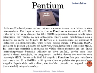 Pentium
                                                                   Hardware Teórico




 Após o 486 a Intel parou de usar números e usou nomes para batizar o seus
processadores. Foi o que aconteceu com o Pentium, o sucessor do 486. Ele
trabalhava com velocidades entre 60 e 300Mhz e possuía diversas modificações
estruturais em relação ao seu antecessor. Entre essas modificações está o
aumento do cache de 8 para 16 Kbytes e a possibilidade de executar 2
instruções simultaneamente. Pouco tempo depois surgiu o Pentium MMX ,
que além de possuir um cache de 32Kbytes, trabalhava com a tecnologia MMX.
Tal tecnologia permitia a execução de vários dados menores em um única
instrução(processo bastante utilizado na área gráfica), porém para tirar
proveito dessa tecnologia, os programas, também devem ser escritos com
tecnologia MMX. Por volta de 1995 foi lançado o Pentium Pro que trabalhava
com taxas de 150 a 200Mhz, e foi quem ditou o padrão dos processadores
surgidos depois dele. Além disso, ele também possuía um segundo cache    75
(chamado L2) integrado ao chip. 
75                       Coordenação de Ensino - Duque de Caxias
 
