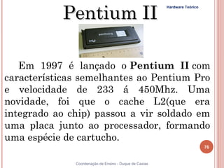 Pentium II
                                                        Hardware Teórico




   Em 1997 é lançado o Pentium II com
características semelhantes ao Pentium Pro
e velocidade de 233 á 450Mhz. Uma
novidade, foi que o cache L2(que era
integrado ao chip) passou a vir soldado em
uma placa junto ao processador, formando
uma espécie de cartucho. 
                                                                           76


76            Coordenação de Ensino - Duque de Caxias
 