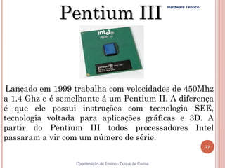 Pentium III
                                                            Hardware Teórico




 Lançado em 1999 trabalha com velocidades de 450Mhz
a 1.4 Ghz e é semelhante á um Pentium II. A diferença
é que ele possui instruções com tecnologia SEE,
tecnologia voltada para aplicações gráficas e 3D. A
partir do Pentium III todos processadores Intel
passaram a vir com um número de série.  
                                                                               77


77                Coordenação de Ensino - Duque de Caxias
 