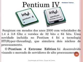 Pentium IV
                                                            Hardware Teórico




 Surgiram em meados dos anos 2000 com velocidades de
1.4 á 3.8 Ghz e versões de 32 bits e 64 bits. Uma
novidade incluída no Pentium 4 foi a tecnologia
HT(Hyper-threading), que simulava dois núcleos de
processamento.
   O Pentium 4 Extreme Edition foi desenvolvido
visando o mercado de servidores de alto processamento.
                                                    78


78                Coordenação de Ensino - Duque de Caxias
 
