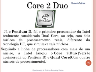 Core 2 Duo
                                                             Hardware Teórico




   Já o Pentium D, foi o primeiro processador da Intel
  realmente considerado Dual Core, ou seja, com dois
  núcleos de processamento reais, diferente da
  tecnologia HT, que simulava tais núcleos. 
 Seguindo a linha de processadores com mais de um
  núcleo, a Intel lançou o Core 2 Duo (Versão
  aprimorada do Pentium D) e Quad Core(Com quatro
  núcleos de processamento).                        79


 79                Coordenação de Ensino - Duque de Caxias
 