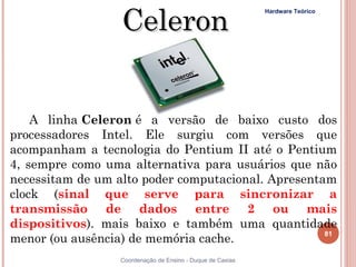 Celeron
                                              Hardware Teórico




    A linha Celeron é a versão de baixo custo dos
processadores Intel. Ele surgiu com versões que
acompanham a tecnologia do Pentium II até o Pentium
4, sempre como uma alternativa para usuários que não
necessitam de um alto poder computacional. Apresentam
clock (sinal que serve para sincronizar a
transmissão de dados entre 2 ou mais
dispositivos). mais baixo e também uma quantidade
                                                          81
menor (ou ausência) de memória cache. 
81                Coordenação de Ensino - Duque de Caxias
 