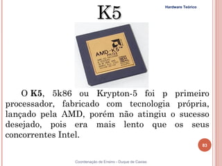 K5
                                                         Hardware Teórico




    O K5, 5k86 ou Krypton-5 foi p primeiro
processador, fabricado com tecnologia própria,
lançado pela AMD, porém não atingiu o sucesso
desejado, pois era mais lento que os seus
concorrentes Intel.
                                                                            83


83             Coordenação de Ensino - Duque de Caxias
 