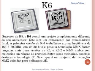 K6
                                                               Hardware Teórico




 Sucessor do K5, o K6 possui um projeto completamente diferente
do seu antecessor. Este sim um concorrente aos processadores
Intel. A primeira versão do K-6 trabalhava á uma freqüência de
166 á 300Mhz ,era de 32 bits e possuía tecnologia MMX.Foram
lançadas mais duas versões do K6, o K6-2 e K6-3, ambos com
melhorias em relação ao primeiro.Entre essas melhorias, podemos
destacar a tecnologia 3D Now!, que é um conjunto de instruções
MMX voltadas para aplicações 3D.                             84


84                   Coordenação de Ensino - Duque de Caxias
 