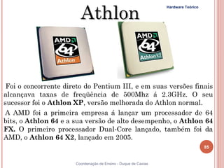 Athlon
                                                                Hardware Teórico




 Foi o concorrente direto do Pentium III, e em suas versões finais
alcançava taxas de freqüência de 500Mhz á 2.3GHz. O seu
sucessor foi o Athlon XP, versão melhorada do Athlon normal.
A AMD foi a primeira empresa á lançar um processador de 64
bits, o Athlon 64 e a sua versão de alto desempenho, o Athlon 64
FX. O primeiro processador Dual-Core lançado, também foi da
AMD, o Athlon 64 X2, lançado em 2005.
                                                                                   85


85                    Coordenação de Ensino - Duque de Caxias
 