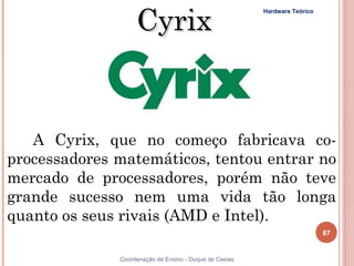 Cyrix
                                                            Hardware Teórico




       A Cyrix, que no começo fabricava co-
    processadores matemáticos, tentou entrar no
    mercado de processadores, porém não teve
    grande sucesso nem uma vida tão longa
    quanto os seus rivais (AMD e Intel).
                                                                               87


    87            Coordenação de Ensino - Duque de Caxias
 