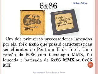 6x86
                                                          Hardware Teórico




  Um dos primeiros processadores lançados
por ela, foi o 6x86 que possui características
semelhantes ao Pentium II da Intel. Uma
versão do 6x86 com tecnologia MMX, foi
lançada e batizada de 6x86 MMX ou 6x86
MII                                          88


88              Coordenação de Ensino - Duque de Caxias
 