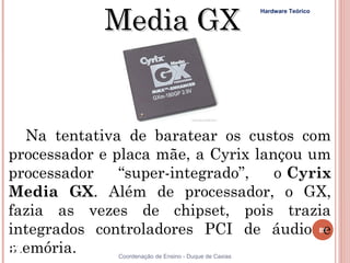 Media GX
                                                        Hardware Teórico




   Na tentativa de baratear os custos com
processador e placa mãe, a Cyrix lançou um
processador    “super-integrado”,   o Cyrix
Media GX. Além de processador, o GX,
fazia as vezes de chipset, pois trazia
integrados controladores PCI de áudio 89  e
memória.
89            Coordenação de Ensino - Duque de Caxias
 