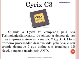 Cyrix C3
                                                           Hardware Teórico




    Quando a Cyrix foi comprada pela Via
Technologies(fabricante de chipsets) deixou de ser
uma empresa e virou uma marca. O Cyrix C3 foi o
primeiro processador desenvolvido pela Via, e seu
grande destaque é que vinha com tecnologia 3D
Now!, a mesma usada pela AMD.                   90


90               Coordenação de Ensino - Duque de Caxias
 