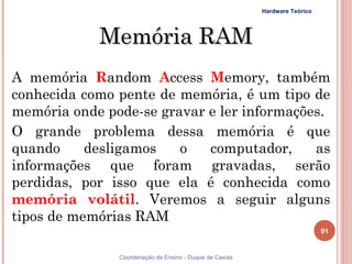 Hardware Teórico




            Memória RAM
A memória Random Access Memory, também
conhecida como pente de memória, é um tipo de
memória onde pode-se gravar e ler informações.
O grande problema dessa memória é que
quando     desligamos   o   computador,     as
informações que foram gravadas, serão
perdidas, por isso que ela é conhecida como
memória volátil. Veremos a seguir alguns
tipos de memórias RAM
                                                                            91


91             Coordenação de Ensino - Duque de Caxias
 