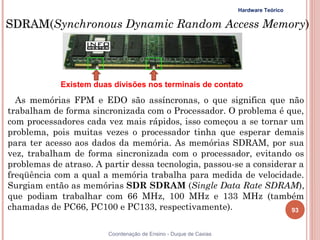 Hardware Teórico

SDRAM(Synchronous Dynamic Random Access Memory)
SDRAM




            Existem duas divisões nos terminais de contato
  As memórias FPM e EDO são assíncronas, o que significa que não
trabalham de forma sincronizada com o Processador. O problema é que,
com processadores cada vez mais rápidos, isso começou a se tornar um
problema, pois muitas vezes o processador tinha que esperar demais
para ter acesso aos dados da memória. As memórias SDRAM, por sua
vez, trabalham de forma sincronizada com o processador, evitando os
problemas de atraso. A partir dessa tecnologia, passou-se a considerar a
freqüência com a qual a memória trabalha para medida de velocidade.
Surgiam então as memórias SDR SDRAM (Single Data Rate SDRAM),
que podiam trabalhar com 66 MHz, 100 MHz e 133 MHz (também
chamadas de PC66, PC100 e PC133, respectivamente).                   93


93                      Coordenação de Ensino - Duque de Caxias
 