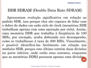 Hardware Teórico




     DDR SDRAM (Double Data Rate SDRAM)
   Apresentam evolução significativa em relação ao
padrão SDR, isso porque elas são capazes de lidar com
o dobro de dados em cada ciclo de clock (memórias SDR
trabalham apenas com uma operação por ciclo). Assim,
uma memória DDR que trabalha à freqüência de 100
MHz, por exemplo, acaba dobrando seu desempenho,
como se trabalhasse à taxa de 200 MHz. Visualmente,
é possível identificá-las facilmente em relação aos
módulos SDR, porque este último contém duas divisões
na parte inferior, onde estão seus contatos, enquanto
que as memórias DDR2 possuem apenas uma divisão.
                                                                               94


94                Coordenação de Ensino - Duque de Caxias
 