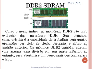 DDR2 SDRAM
                                                            Hardware Teórico




   Como o nome indica, as memórias DDR2 são uma
evolução das memórias DDR. Sua principal
característica é a capacidade de trabalhar com quatro
operações por ciclo de clock, portanto, o dobro do
padrão anterior. Os módulos DDR2 também contam
com apenas uma divisão em sua parte inferior, no
entanto, essa abertura é um pouco mais deslocada para
o lado.                                            95


95                Coordenação de Ensino - Duque de Caxias
 