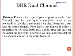 Hardware Teórico


           DDR Dual Channel

 Existem Placas mãe, cujo chipset suporte o modo Dual
Channel, que faz com que a memória passe a ser
acelerada a 128 bits e não mais a 64 bits, dobrando a sua
taxa de transferência. Para isso é necessário instalar 2
memórias no PC seja DDR 400, e cada uma tem que ser
instalada em um canal diferente, ou seja, podemos dobrar
a velocidade em que a memória trabalha.



                                                                                96


96                 Coordenação de Ensino - Duque de Caxias
 