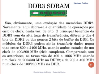 DDR3 SDRAM
                                                              Hardware Teórico




  São, obviamente, uma evolução das memórias DDR2.
Novamente, aqui dobra-se a quantidade de operações por
ciclo de clock, desta vez, de oito. O principal benefício da
DDR3 vem da alta taxa de transferência, diferente dos 4
bits da DDR2 ou dos poucos 2 bits de buffer da DDR. Os
módulos da DDR3 podem ainda transferir dados numa
taxa entre 800 e 2400 MHz, usando ambos estados de um
clock de 400/800 MHz (ciclo completo). Comparando com
os anteriores, as taxas vão de 400 a 1066 MHz usando
um clock de 200/533 MHz na DDR2; e de 200 a 400 MHz
num clock de 100/200 MHz na DDR.                          97


97                  Coordenação de Ensino - Duque de Caxias
 