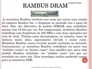 RAMBUS DRAM
                                                                Hardware Teórico




As memórias Rambus recebem esse nome por serem uma criação
da empresa Rambus Inc. e chegaram ao mercado com o apoio da
Intel. Elas são diferentes do padrão SDRAM, pois trabalham
apenas com 16 bits por vez. Em compensação, memórias Rambus
trabalham com freqüência de 400 MHz e com duas operações por
ciclo de clock. Tinham como desvantagens, no entanto, taxas de
latência muito altas, aquecimento elevado e maior custo.
Memórias Rambus nunca tiveram grande aceitação no mercado.
Curiosamente, as memórias Rambus trabalham em pares com
"módulos vazios" ou "pentes cegos". Isso significa que, para cada
módulo Rambus instalado, um "módulo vazio" tem que ser
instalado em outro slot. Essa tecnologia acabou perdendo espaço
para as memórias DDR.                                          98


98                    Coordenação de Ensino - Duque de Caxias
 