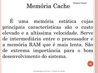 Memória Cache
                                                       Hardware Teórico




   É uma memória estática cujas
principais características são o custo
elevado e a altíssima velocidade. Serve
de intermediária entre o processador e
a memória RAM que é mais lenta. São
de extrema importância para o bom
desenvolvimento do sistema.
                                                                          99


99           Coordenação de Ensino - Duque de Caxias
 