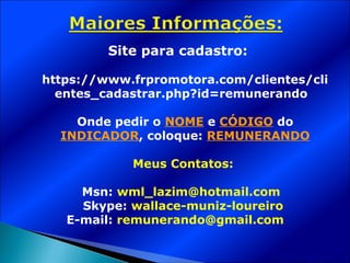 Site para cadastro:

https://www.frpromotora.com/clientes/cli
  entes_cadastrar.php?id=remunerando

    Onde pedir o NOME e CÓDIGO do
  INDICADOR, coloque: REMUNERANDO

            Meus Contatos:

     Msn: wml_lazim@hotmail.com
     Skype: wallace-muniz-loureiro
   E-mail: remunerando@gmail.com
 