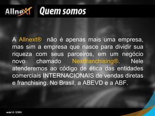 A Allnext® não é apenas mais uma empresa,
mas sim a empresa que nasce para dividir sua
riqueza com seus parceiros, em um negócio
novo chamado Nextfranchising®. Nele
atenderemos ao código de ética das entidades
comerciais INTERNACIONAIS de vendas diretas
e franchising. No Brasil, a ABEVD e a ABF.
 