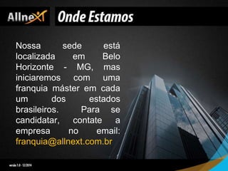 Nossa sede está
localizada em Belo
Horizonte - MG, mas
iniciaremos com uma
franquia máster em cada
um dos estados
brasileiros. Para se
candidatar, contate a
empresa no email:
franquia@allnext.com.br
 