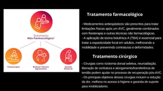 Tratamento farmacológico
- Medicamentos antiespásticos são prescritos para tratar
limitações físicas após um AVC, geralmente combinados
com fisioterapia e outras técnicas não farmacológicas.
- A aplicação de toxina botulínica A (TBA) é essencial para
tratar a espasticidade focal em adultos, melhorando a
mobilidade e prevenindo contraturas e deformidades.
Tratamento cirúrgico
- Cirurgias como rizotomia dorsal seletiva, neuroablação,
liberação de contratura e alongamento/transferência de
tendão podem ajudar no processo de recuperação pós-AVC.
- Os principais objetivos dessas cirurgias incluem a redução
da dor, melhora no acesso à higiene e garantia de suporte
para imobilizadores.
 