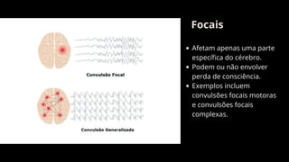 Focais
Afetam apenas uma parte
específica do cérebro.
Podem ou não envolver
perda de consciência.
Exemplos incluem
convulsões focais motoras
e convulsões focais
complexas.
 