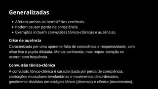 Generalizadas
Afetam ambos os hemisférios cerebrais.
Podem causar perda de consciência.
Exemplos incluem convulsões tônico-clônicas e ausências.
Crise de ausência
Caracterizada por uma aparente falta de consciência e responsividade, com
olhar fixo e pupila dilatada. Menos conhecida, mas requer atenção se
ocorrer com frequência.
Convulsão tônico-clônica
A convulsão tônico-clônica é caracterizada por perda de consciência,
contrações musculares involuntárias e movimentos desordenados,
geralmente divididos em estágios tônico (desmaio) e clônico (movimentos).
 
