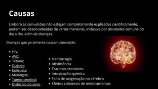 Causas
Embora as convulsões não estejam completamente explicadas cientificamente,
podem ser desencadeadas de várias maneiras, inclusive por atividades comuns do
dia a dia, além de doenças.
Hemorragia
Abstinência
Traumas cranianos
Intoxicação química
Falta de oxigenação no cérebro
Efeitos colaterais de medicamentos
Doenças que geralmente causam convulsão:
HIV;
AVC;
Tétano;
Diabete;
Epilepsia;
Meningite;
Tumor cerebral;
Distúrbio do sono.
 