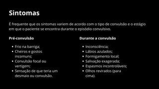 Sintomas
É frequente que os sintomas variem de acordo com o tipo de convulsão e o estágio
em que o paciente se encontra durante o episódio convulsivo.
Pré-convulsão
Frio na barriga;
Cheiros e gostos
incomuns;
Convulsão focal ou
vertigem;
Sensação de que teria um
desmaio ou convulsão.
Durante a convulsão
Inconsciência;
Lábios azulados;
Formigamento local;
Salivação exagerada;
Espasmos incontroláveis;
Olhos revirados (para
cima).
 