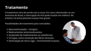 Tratamento
O tratamento varia de acordo com a causa. Em casos relacionados ao uso
excessivo de álcool, a interrupção do vício pode resultar em melhora. No
entanto, há outras possíveis causas mais graves.
Possibilidades de tratamento para convulsões:
Neuroestimulação – cirúrgico;
Medicamentos anticonvulsivantes;
Suspensão de medicamentos ou substâncias;
Cirurgias, como ressecção das fibras nervosas;
Estimulação do nervo vago – minimamente invasivo.
 