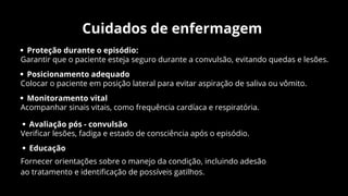 Cuidados de enfermagem
Proteção durante o episódio:
Garantir que o paciente esteja seguro durante a convulsão, evitando quedas e lesões.
Posicionamento adequado
Colocar o paciente em posição lateral para evitar aspiração de saliva ou vômito.
Monitoramento vital
Acompanhar sinais vitais, como frequência cardíaca e respiratória.
Avaliação pós - convulsão
Verificar lesões, fadiga e estado de consciência após o episódio.
Educação
Fornecer orientações sobre o manejo da condição, incluindo adesão
ao tratamento e identificação de possíveis gatilhos.
 