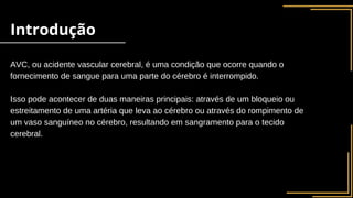 AVC, ou acidente vascular cerebral, é uma condição que ocorre quando o
fornecimento de sangue para uma parte do cérebro é interrompido.
Isso pode acontecer de duas maneiras principais: através de um bloqueio ou
estreitamento de uma artéria que leva ao cérebro ou através do rompimento de
um vaso sanguíneo no cérebro, resultando em sangramento para o tecido
cerebral.
Introdução
 