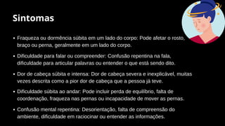 Sintomas
Fraqueza ou dormência súbita em um lado do corpo: Pode afetar o rosto,
braço ou perna, geralmente em um lado do corpo.
Dificuldade para falar ou compreender: Confusão repentina na fala,
dificuldade para articular palavras ou entender o que está sendo dito.
Dor de cabeça súbita e intensa: Dor de cabeça severa e inexplicável, muitas
vezes descrita como a pior dor de cabeça que a pessoa já teve.
Dificuldade súbita ao andar: Pode incluir perda de equilíbrio, falta de
coordenação, fraqueza nas pernas ou incapacidade de mover as pernas.
Confusão mental repentina: Desorientação, falta de compreensão do
ambiente, dificuldade em raciocinar ou entender as informações.
 